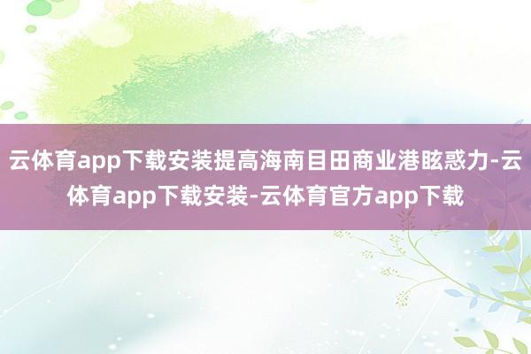 云体育app下载安装提高海南目田商业港眩惑力-云体育app下载安装-云体育官方app下载