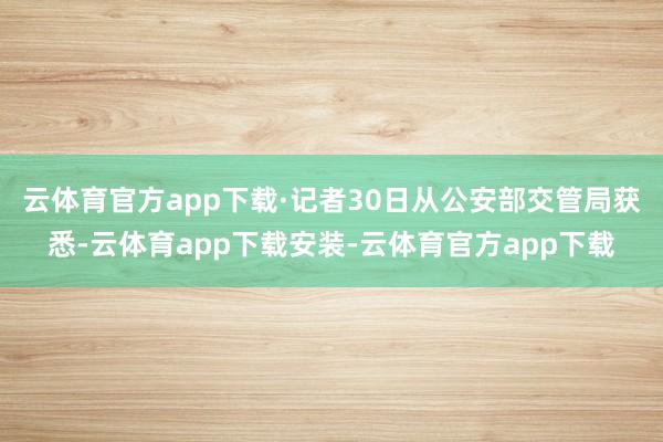 云体育官方app下载　　·记者30日从公安部交管局获悉-云体育app下载安装-云体育官方app下载