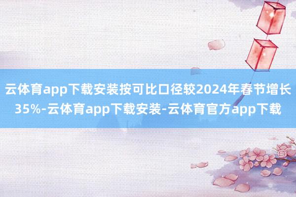 云体育app下载安装按可比口径较2024年春节增长35%-云体育app下载安装-云体育官方app下载