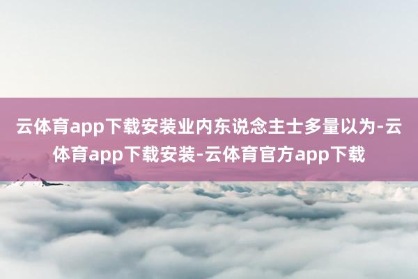 云体育app下载安装　　业内东说念主士多量以为-云体育app下载安装-云体育官方app下载