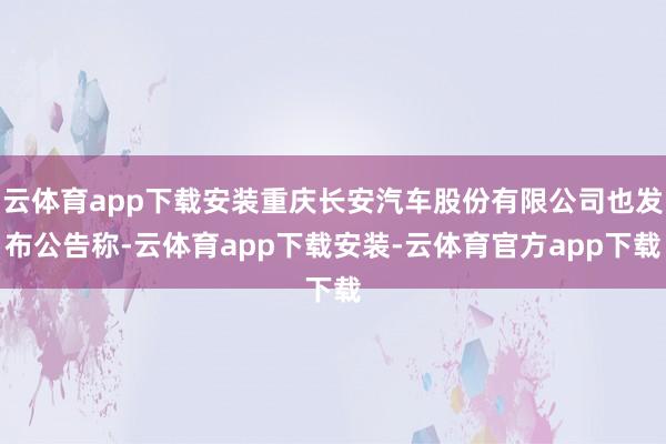 云体育app下载安装重庆长安汽车股份有限公司也发布公告称-云体育app下载安装-云体育官方app下载