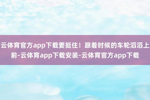 云体育官方app下载要挺住！跟着时候的车轮滔滔上前-云体育app下载安装-云体育官方app下载