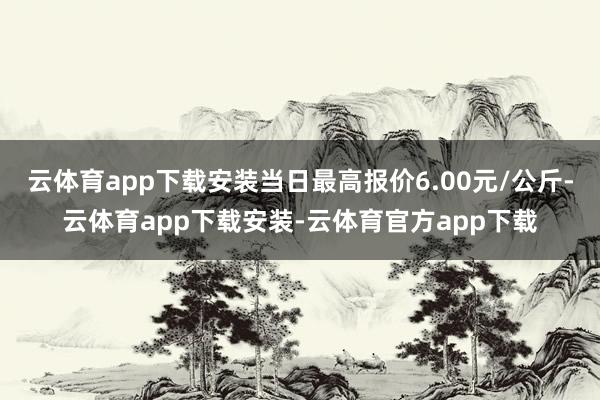 云体育app下载安装当日最高报价6.00元/公斤-云体育app下载安装-云体育官方app下载