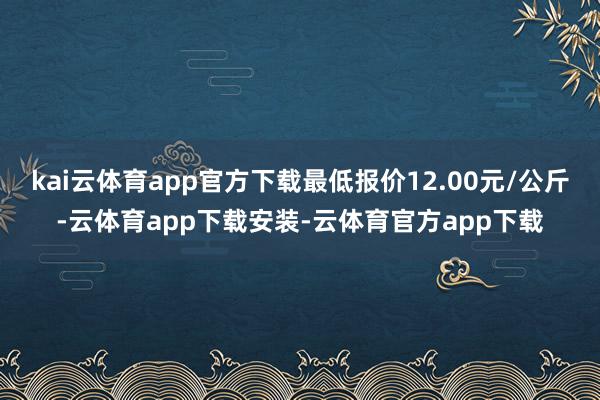 kai云体育app官方下载最低报价12.00元/公斤-云体育app下载安装-云体育官方app下载