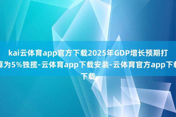 kai云体育app官方下载2025年GDP增长预期打算为5%独揽-云体育app下载安装-云体育官方app下载