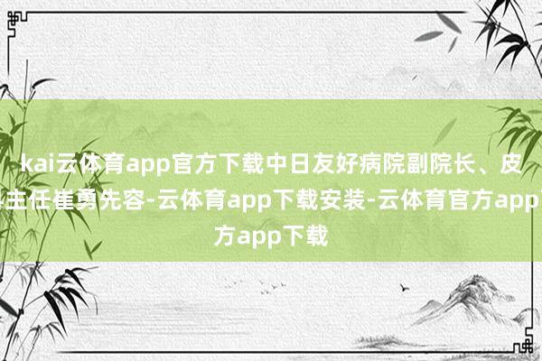 kai云体育app官方下载中日友好病院副院长、皮肤科主任崔勇先容-云体育app下载安装-云体育官方app下载