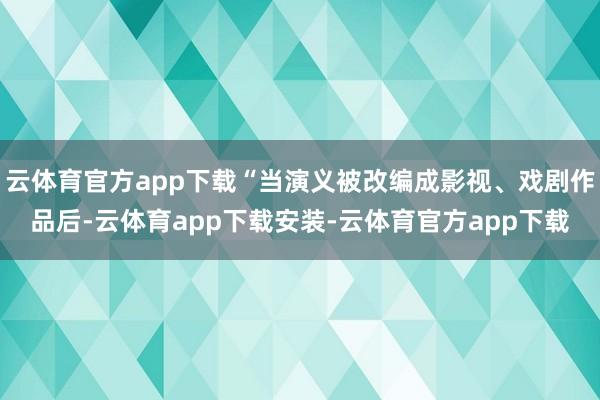 云体育官方app下载“当演义被改编成影视、戏剧作品后-云体育app下载安装-云体育官方app下载