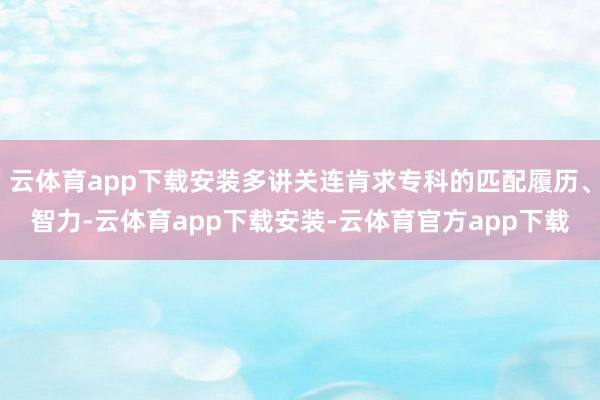 云体育app下载安装多讲关连肯求专科的匹配履历、智力-云体育app下载安装-云体育官方app下载