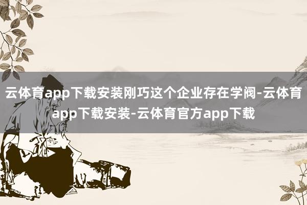云体育app下载安装刚巧这个企业存在学阀-云体育app下载安装-云体育官方app下载