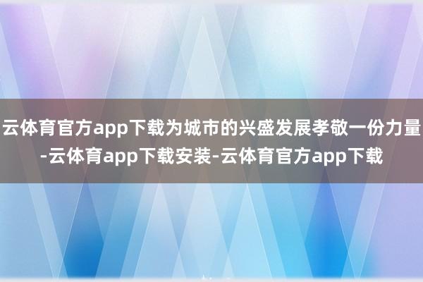 云体育官方app下载为城市的兴盛发展孝敬一份力量-云体育app下载安装-云体育官方app下载
