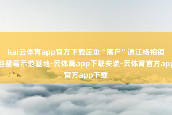 kai云体育app官方下载庄重“落户”通江杨柏镇龙池谷蓝莓示范基地-云体育app下载安装-云体育官方app下载