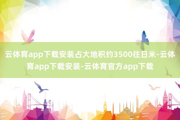 云体育app下载安装占大地积约3500往日米-云体育app下载安装-云体育官方app下载