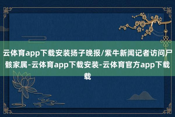 云体育app下载安装扬子晚报/紫牛新闻记者访问尸骸家属-云体育app下载安装-云体育官方app下载