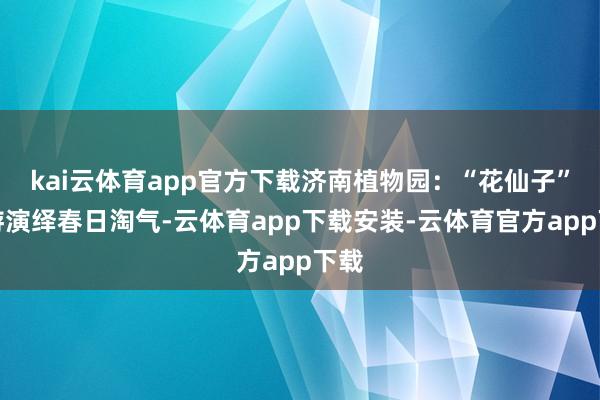 kai云体育app官方下载济南植物园：“花仙子”巡游演绎春日淘气-云体育app下载安装-云体育官方app下载
