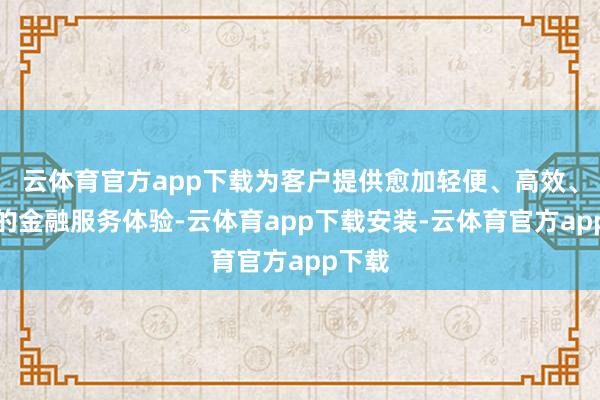云体育官方app下载为客户提供愈加轻便、高效、和缓的金融服务体验-云体育app下载安装-云体育官方app下载