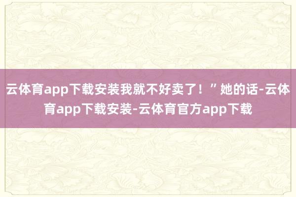 云体育app下载安装我就不好卖了！”她的话-云体育app下载安装-云体育官方app下载