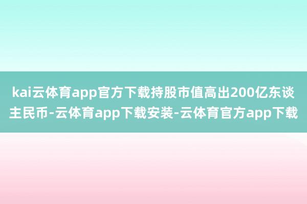 kai云体育app官方下载持股市值高出200亿东谈主民币-云体育app下载安装-云体育官方app下载