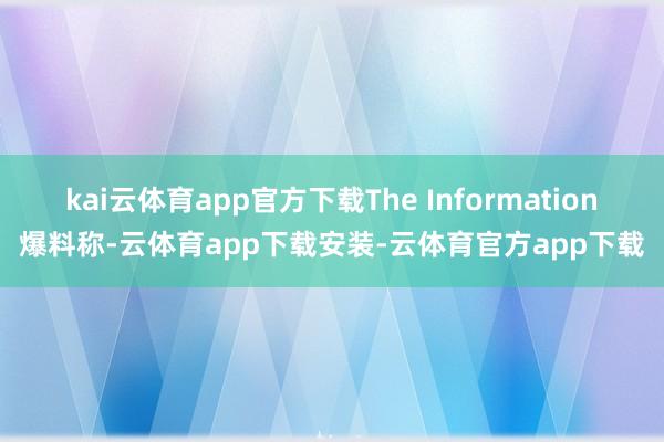 kai云体育app官方下载The Information爆料称-云体育app下载安装-云体育官方app下载