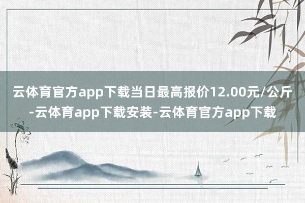 云体育官方app下载当日最高报价12.00元/公斤-云体育app下载安装-云体育官方app下载