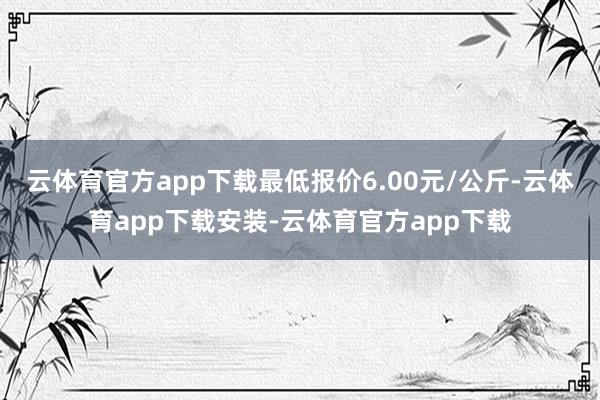 云体育官方app下载最低报价6.00元/公斤-云体育app下载安装-云体育官方app下载