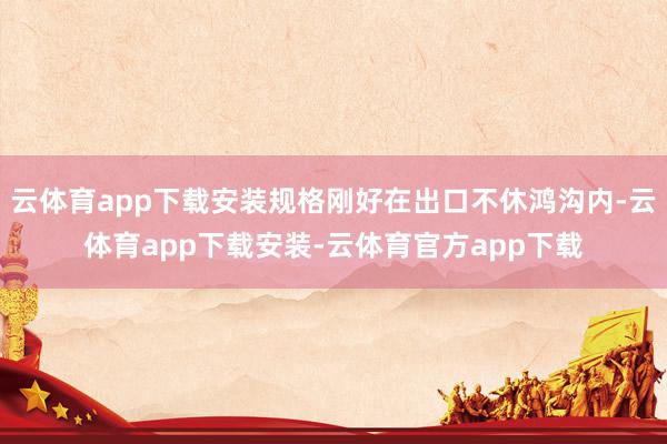 云体育app下载安装规格刚好在出口不休鸿沟内-云体育app下载安装-云体育官方app下载