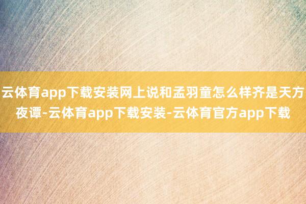 云体育app下载安装网上说和孟羽童怎么样齐是天方夜谭-云体育app下载安装-云体育官方app下载