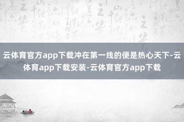 云体育官方app下载冲在第一线的便是热心天下-云体育app下载安装-云体育官方app下载