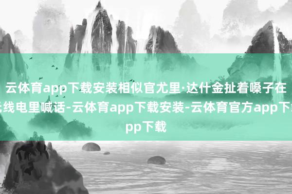云体育app下载安装相似官尤里·达什金扯着嗓子在无线电里喊话-云体育app下载安装-云体育官方app下载