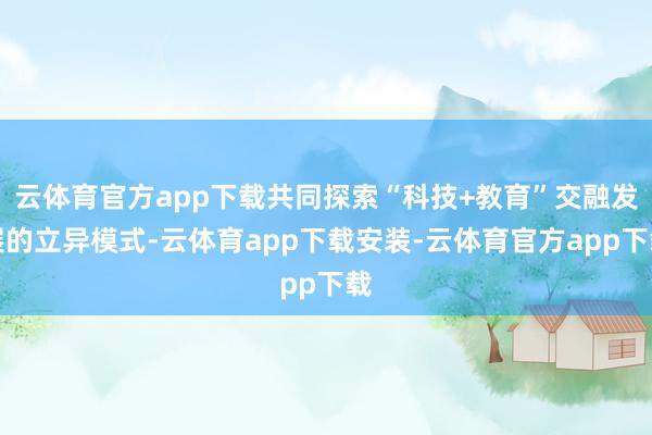 云体育官方app下载共同探索“科技+教育”交融发展的立异模式-云体育app下载安装-云体育官方app下载