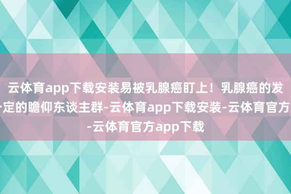 云体育app下载安装易被乳腺癌盯上!乳腺癌的发生具有一定的瞻仰东谈主群-云体育app下载安装-云体育官方app下载