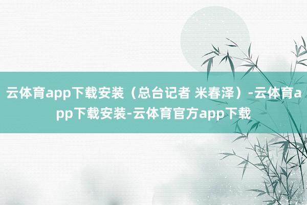 云体育app下载安装（总台记者 米春泽）-云体育app下载安装-云体育官方app下载