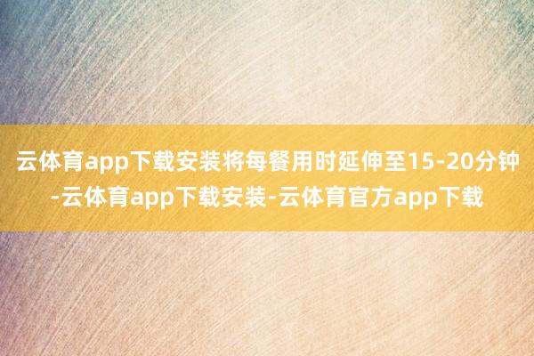 云体育app下载安装将每餐用时延伸至15-20分钟-云体育app下载安装-云体育官方app下载