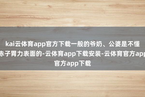 kai云体育app官方下载一般的爷奶、公婆是不懂什么赤子胃力表面的-云体育app下载安装-云体育官方app下载