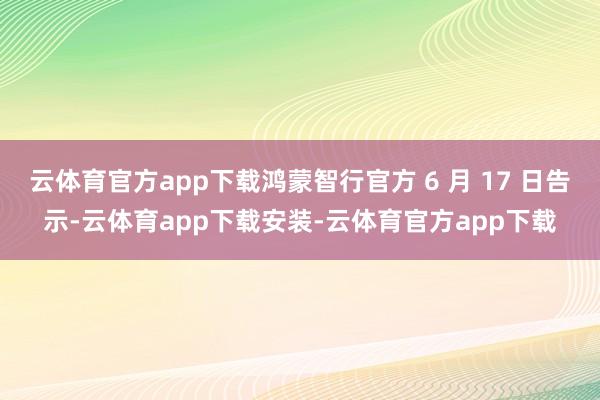云体育官方app下载鸿蒙智行官方 6 月 17 日告示-云体育app下载安装-云体育官方app下载