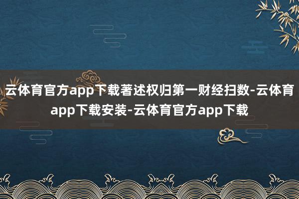 云体育官方app下载著述权归第一财经扫数-云体育app下载安装-云体育官方app下载