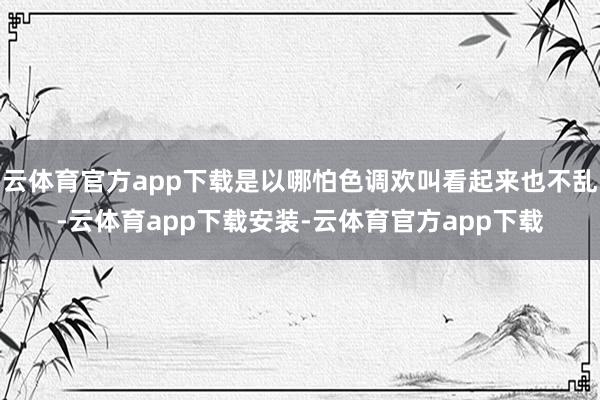 云体育官方app下载是以哪怕色调欢叫看起来也不乱-云体育app下载安装-云体育官方app下载