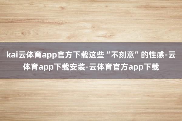 kai云体育app官方下载这些“不刻意”的性感-云体育app下载安装-云体育官方app下载