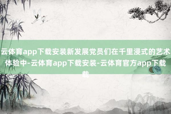 云体育app下载安装新发展党员们在千里浸式的艺术体验中-云体育app下载安装-云体育官方app下载