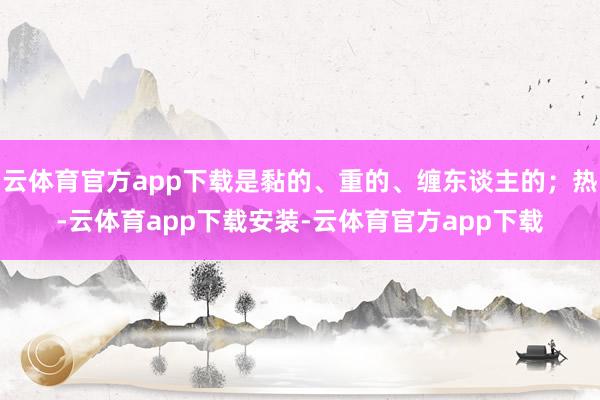 云体育官方app下载是黏的、重的、缠东谈主的；热-云体育app下载安装-云体育官方app下载