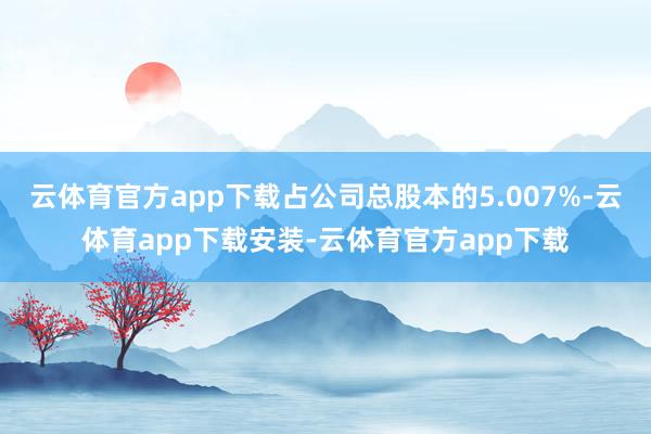 云体育官方app下载占公司总股本的5.007%-云体育app下载安装-云体育官方app下载