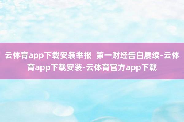 云体育app下载安装举报  第一财经告白赓续-云体育app下载安装-云体育官方app下载
