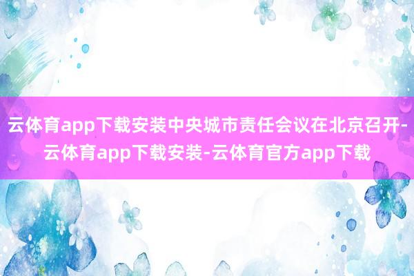 云体育app下载安装中央城市责任会议在北京召开-云体育app下载安装-云体育官方app下载