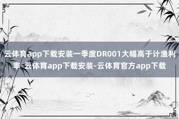 云体育app下载安装一季度DR001大幅高于计渔利率-云体育app下载安装-云体育官方app下载