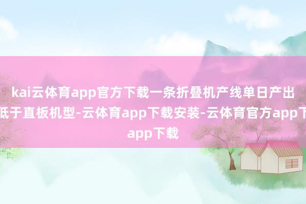 kai云体育app官方下载一条折叠机产线单日产出远低于直板机型-云体育app下载安装-云体育官方app下载