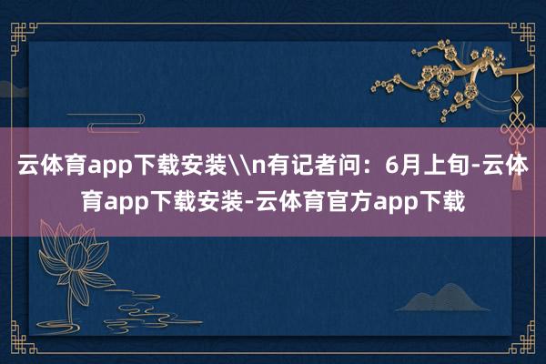 云体育app下载安装\n有记者问:6月上旬-云体育app下载安装-云体育官方app下载