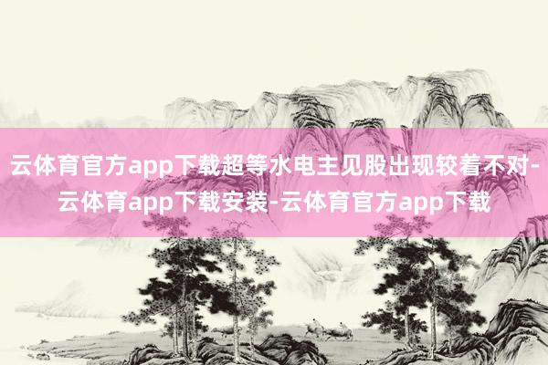 云体育官方app下载超等水电主见股出现较着不对-云体育app下载安装-云体育官方app下载