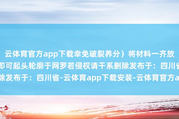 云体育官方app下载幸免破裂养分)将材料一齐放入一个杯子中搅动均匀即可起头轮廓于网罗若侵权请干系删除发布于:四川省-云体育app下载安装-云体育官方app下载