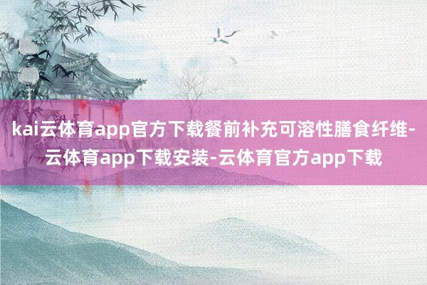 kai云体育app官方下载餐前补充可溶性膳食纤维-云体育app下载安装-云体育官方app下载