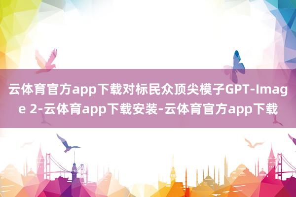 云体育官方app下载对标民众顶尖模子GPT-Image 2-云体育app下载安装-云体育官方app下载
