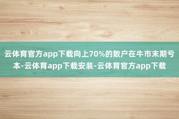 云体育官方app下载向上70%的散户在牛市末期亏本-云体育app下载安装-云体育官方app下载